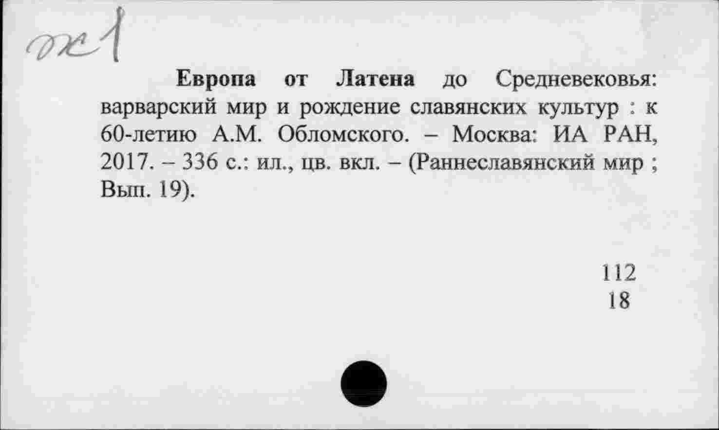 ﻿Европа от Латена до Средневековья: варварский мир и рождение славянских культур : к 60-летию А.М. Обломского. - Москва: ИА РАН, 2017. - 336 с.: ил., цв. вкл. - (Раннеславянский мир ; Вып. 19).
112
18